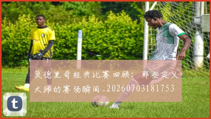莫德里奇经典比赛回顾:那些定义大师的赛场瞬间_20260703181753