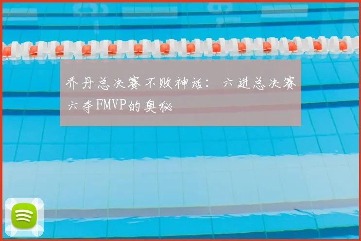 乔丹总决赛不败神话：六进总决赛六夺FMVP的奥秘