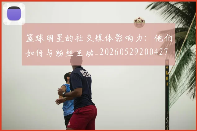篮球明星的社交媒体影响力：他们如何与粉丝互动_20260529200427