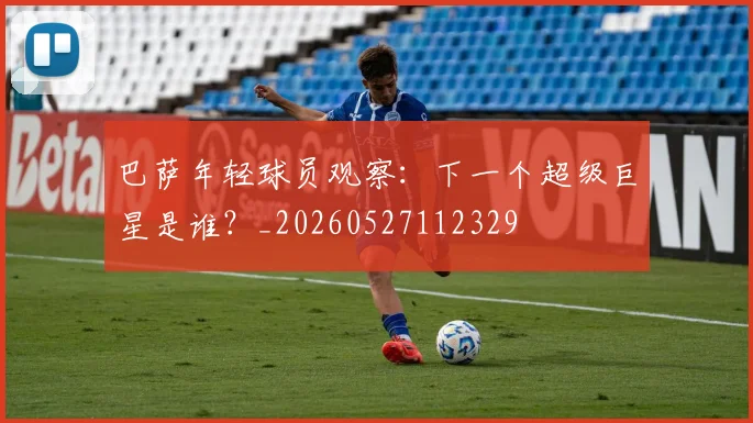 巴萨年轻球员观察：下一个超级巨星是谁？_20260527112329